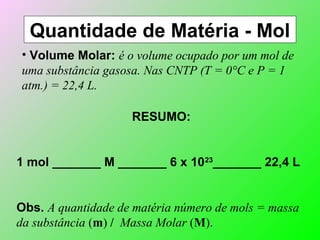 Quantidade de Matéria - Mol
• Volume Molar: é o volume ocupado por um mol de
uma substância gasosa. Nas CNTP (T = 0°C e P = 1
atm.) = 22,4 L.
RESUMO:
1 mol _______ M _______ 6 x 1023
_______ 22,4 L
Obs. A quantidade de matéria número de mols = massa
da substância (m) / Massa Molar (M).
 