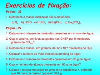 Exercícios de fixação:
Página - 26
1. Determine a massa molecular das substâncias:
a) S8 b) HClO c) H3PO4 d) Ba(OH)2 e) Ca3(PO4)2
Página - 27
1. Determine o número de moléculas presentes em 4 mols de água:
2. Qual o volume, em litros ocupados nas CNTP por 5 moléculas
gramas de CO2(g)?
3. Determine a massa, em gramas, de 12 x 1024
moléculas de H2S:
4. Calcular o número de mols presentes em 90 g de água:
5. Determine o número de moléculas presentes em 90 g de água:
6. Qual o número de átomos presentes em 90 g de água?
7. Calcule a massa molecular de uma certa substância X, sabendo
que 16 mols da mesma “pesam” 38,4 g:
 