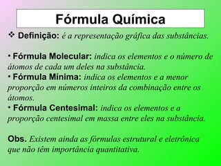 Fórmula Química
 Definição: é a representação gráfica das substâncias.
• Fórmula Molecular: indica os elementos e o número de
átomos de cada um deles na substância.
• Fórmula Mínima: indica os elementos e a menor
proporção em números inteiros da combinação entre os
átomos.
• Fórmula Centesimal: indica os elementos e a
proporção centesimal em massa entre eles na substância.
Obs. Existem ainda as fórmulas estrutural e eletrônica
que não têm importância quantitativa.
 