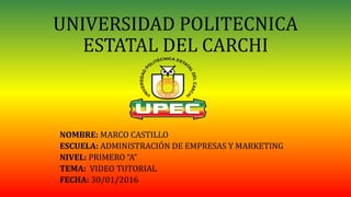 UNIVERSIDAD POLITECNICA
ESTATAL DEL CARCHI
NOMBRE: MARCO CASTILLO
ESCUELA: ADMINISTRACIÓN DE EMPRESAS Y MARKETING
NIVEL: PRIMERO “A”
TEMA: VIDEO TUTORIAL
FECHA: 30/01/2016
 