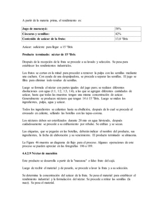 A partir de la materia prima, el rendimiento es:
Jugo de maracuyá: 58%
Cáscaras y semillas: 42%
Contenido de azúcar de la fruta: 13,8 °Brix
Azúcar: suficiente para llegar a 15 °Brix
Producto terminado: néctar de 15 °Brix
Después de la recepción de la fruta se procede a su lavado y selección. Se pesa para
establecer los rendimientos industriales.
Los frutos se cortan en la mitad para proceder a remover la pulpa con las semillas mediante
una cuchara. Con ayuda de una despulpadora, se procede a separar las semillas. El jugo se
filtra para eliminar todo residuo de semillas.
Luego se formula el néctar con partes iguales del jugo paro; se realizan diferentes
disoluciones con agua (1:1, 1:2, 1:3, 1:4), a las que se agregan diferentes cantidades de
azúcar, hasta que todas las muestras tengan una misma concentración de azúcar.
Generalmente se producen néctares que tengan 14 ó 15 °Brix. Luego se miden los
ingredientes, pulpa, agua y azúcar.
Todos los ingredientes se calientan hasta su ebullición, después de lo cual se procede al
envasado en caliente, sellando las botellas con las tapas-corona.
Los néctares deben ser esterilizados durante 20 mio en agua hirviendo, después
cuidadosamente se procede a su enfriamiento por rebalse. Se enfrían y se secan.
Las etiquetas, que se pegarán en las botellas, deberán indicar el nombre del producto, sus
ingredientes, la fecha de elaboración y su vencimiento. El producto terminado se almacena.
La Figura 46 muestra un diagrama de flujo para el proceso. Algunas operaciones de este
proceso se pueden apreciar en las fotografías 186 a 189.
4.4.2.9 Néctar de marañón
Este producto se desarrolla a partir de la "manzana" o falso fruto del cajú.
Luego de recibir el material y de pesarlo, se procede a lavar la fruta y a su selección.
Se determina la concentración del azúcar de la fruta. Se pesa el material para establecer el
rendimiento industrial y la formulación del néctar. Se procede a retirar las semillas (la
nuez). Se pesa el material.
 