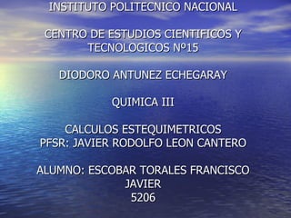 INSTITUTO POLITECNICO NACIONAL CENTRO DE ESTUDIOS CIENTIFICOS Y TECNOLOGICOS Nº15 DIODORO ANTUNEZ ECHEGARAY QUIMICA III CALCULOS ESTEQUIMETRICOS PFSR: JAVIER RODOLFO LEON CANTERO ALUMNO: ESCOBAR TORALES FRANCISCO JAVIER 5206 