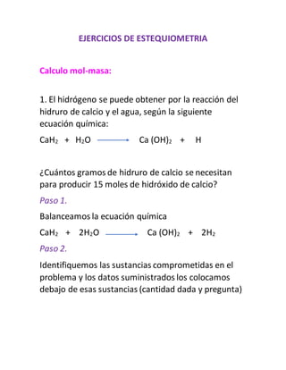 EJERCICIOS DE ESTEQUIOMETRIA
Calculo mol-masa:
1. El hidrógeno se puede obtener por la reacción del
hidruro de calcio y el agua, según la siguiente
ecuación química:
CaH2 + H2O Ca (OH)2 + H
¿Cuántos gramos de hidruro de calcio se necesitan
para producir 15 moles de hidróxido de calcio?
Paso 1.
Balanceamos la ecuación química
CaH2 + 2H2O Ca (OH)2 + 2H2
Paso 2.
Identifiquemos las sustancias comprometidas en el
problema y los datos suministrados los colocamos
debajo de esas sustancias (cantidad dada y pregunta)
 