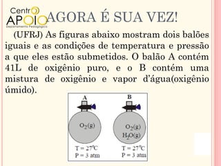 AGORA É SUA VEZ!
 (UFRJ) As figuras abaixo mostram dois balões
iguais e as condições de temperatura e pressão
a que eles estão submetidos. O balão A contém
41L de oxigênio puro, e o B contém uma
mistura de oxigênio e vapor d’água(oxigênio
úmido).
 