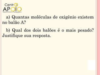 a) Quantas moléculas de oxigênio existem
no balão A?
  b) Qual dos dois balões é o mais pesado?
Justifique sua resposta.
 