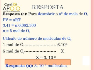 RESPOSTA
Resposta (a): Para descobrir o n° de mols de O2
PV = nRT
3.41 = n.0,082.300
n = 5 mol de O2
Cálculo do número de moléculas de O2
1 mol de O2----------------------- 6.10 23
5 mol de O2-----------------------   X
                     X = 3. 10 24
 Resposta (a): 3. 10 24 moléculas
 