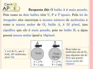 Resposta (b): O balão A é mais pesado.
Pois como os dois balões têm V, P e T iguais. Pela lei de
Avogadro eles encerram o mesmo número de moléculas e
como a massa molar de O2, balão A, é 32 g/mol, isso
significa que ele é mais pesado, pois no balão B, a água
possui massa molar igual a 18g/mol.



                                                Nem todas as
 1 mol de O2, que é                             moléculas são de O2,
 6,02. 1023 moléculas,                          mas algumas são de
 pesa 32g                                       H2O, que possui
                                                massa molar de
                                                18g/mol
 