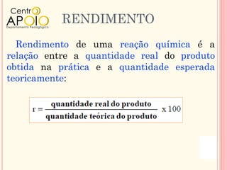 RENDIMENTO
  Rendimento de uma reação química é a
relação entre a quantidade real do produto
obtida na prática e a quantidade esperada
teoricamente:
 