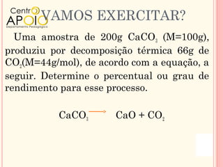 VAMOS EXERCITAR?
  Uma amostra de 200g CaCO3 (M=100g),
produziu por decomposição térmica 66g de
CO2(M=44g/mol), de acordo com a equação, a
seguir. Determine o percentual ou grau de
rendimento para esse processo.

           CaCO3      CaO + CO2
 