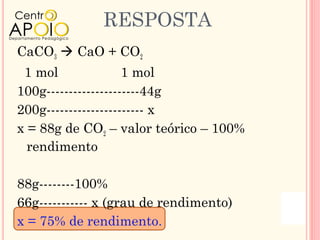 RESPOSTA
CaCO3  CaO + CO2
 1 mol               1 mol
100g---------------------44g
200g---------------------- x
x = 88g de CO2 – valor teórico – 100%
  rendimento

88g--------100%
66g----------- x (grau de rendimento)
x = 75% de rendimento.
 
