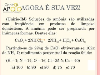 AGORA É SUA VEZ!
  (Unirio-RJ) Soluções de amônia são utilizadas
com freqüência em produtos de limpeza
domésticos. A amônia pode ser preparada por
inúmeras formas. Dentre elas:
      CaO(s) + 2NH4Cl(s)   2NH3(g) + H2O(g) + CaCl2(s)

  Partindo-se de 224g de CaO, obtiveram-se 102g
de NH3. O rendimento percentual da reação foi de:

  (H = 1; N = 14; O = 16, Cl= 35,5; Ca = 40)
     a) 100   b) 90   c) 80   d) 75    e) 70
 