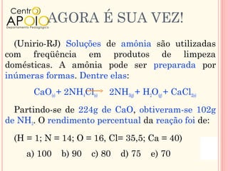 AGORA É SUA VEZ!
  (Unirio-RJ) Soluções de amônia são utilizadas
com freqüência em produtos de limpeza
domésticas. A amônia pode ser preparada por
inúmeras formas. Dentre elas:
      CaO(s) + 2NH4Cl(s)   2NH3(g) + H2O(g) + CaCl2(s)

  Partindo-se de 224g de CaO, obtiveram-se 102g
de NH3. O rendimento percentual da reação foi de:

  (H = 1; N = 14; O = 16, Cl= 35,5; Ca = 40)
     a) 100   b) 90   c) 80   d) 75    e) 70
 