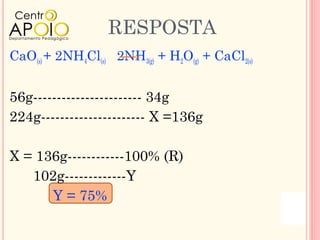 RESPOSTA
CaO(s) + 2NH4Cl(s) 2NH3(g) + H2O(g) + CaCl2(s)


56g----------------------- 34g
224g---------------------- X =136g

X = 136g------------100% (R)
   102g-------------Y
      Y = 75%
 