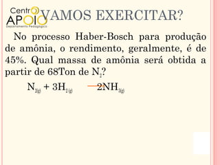 VAMOS EXERCITAR?
  No processo Haber-Bosch para produção
de amônia, o rendimento, geralmente, é de
45%. Qual massa de amônia será obtida a
partir de 68Ton de N2?
    N2(g) + 3H2 (g)   2NH3(g)
 