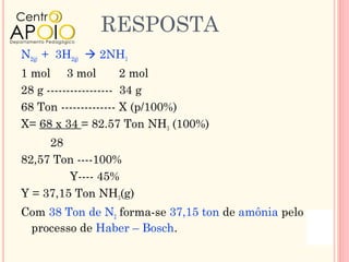 RESPOSTA
N2(g) + 3H2(g)  2NH3
1 mol 3 mol            2 mol
28 g ----------------- 34 g
68 Ton -------------- X (p/100%)
X= 68 x 34 = 82.57 Ton NH3 (100%)
     28
82,57 Ton ----100%
         Y---- 45%
Y = 37,15 Ton NH3(g)
Com 38 Ton de N2 forma-se 37,15 ton de amônia pelo
 processo de Haber – Bosch.
 