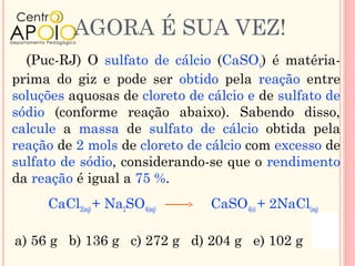AGORA É SUA VEZ!
  (Puc-RJ) O sulfato de cálcio (CaSO4) é matéria-
prima do giz e pode ser obtido pela reação entre
soluções aquosas de cloreto de cálcio e de sulfato de
sódio (conforme reação abaixo). Sabendo disso,
calcule a massa de sulfato de cálcio obtida pela
reação de 2 mols de cloreto de cálcio com excesso de
sulfato de sódio, considerando-se que o rendimento
da reação é igual a 75 %.
     CaCl2(aq) + Na2SO4(aq)     CaSO4(s) + 2NaCl(aq)

a) 56 g b) 136 g c) 272 g d) 204 g e) 102 g
 