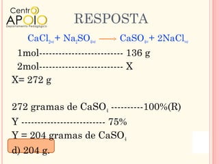 RESPOSTA
    CaCl2 + Na2SO4
            (aq)      (aq)   CaSO4 + 2NaCl
                                   (s)       (aq)


 1mol-------------------------- 136 g
 2mol-------------------------- X
X= 272 g

272 gramas de CaSO4 ----------100%(R)
Y -------------------------- 75%
Y = 204 gramas de CaSO4
d) 204 g.
 