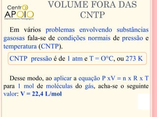 VOLUME FORA DAS
                    CNTP
  Em vários problemas envolvendo substâncias
gasosas fala-se de condições normais de pressão e
temperatura (CNTP).
  CNTP pressão é de 1 atm e T = O°C, ou 273 K

  Desse modo, ao aplicar a equação P xV = n x R x T
para 1 mol de moléculas do gás, acha-se o seguinte
valor: V = 22,4 L/mol
 
