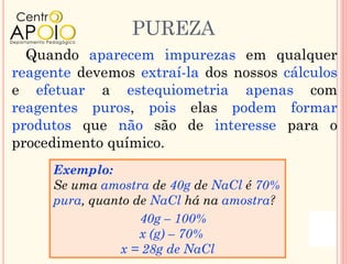 PUREZA
  Quando aparecem impurezas em qualquer
reagente devemos extraí-la dos nossos cálculos
e efetuar a estequiometria apenas com
reagentes puros, pois elas podem formar
produtos que não são de interesse para o
procedimento químico.
     Exemplo:
     Se uma amostra de 40g de NaCl é 70%
     pura, quanto de NaCl há na amostra?
                   40g – 100%
                   x (g) – 70%
                x = 28g de NaCl
 