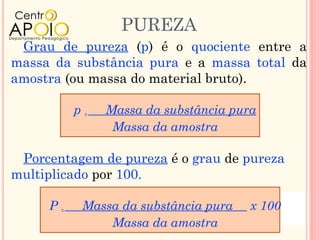 PUREZA
 Grau de pureza (p) é o quociente entre a
massa da substância pura e a massa total da
amostra (ou massa do material bruto).

          p=   Massa da substância pura
                Massa da amostra

 Porcentagem de pureza é o grau de pureza
multiplicado por 100.

     P=    Massa da substância pura   x 100
               Massa da amostra
 