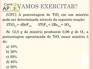VAMOS EXERCITAR?
  (UFC) A porcentagem de TiO2 em um minério
pode ser determinada através da seguinte reação:
  3TiO2(s) + 4BrF3(liq) 3TiF4(s) + 2Br2(liq) + 3O2(g)

  Se 12,0 g do minério produzem 0,96 g de O2, a
porcentagem aproximada de TiO2 nesse minério é
de:
  a) 10%
  b) 20%
  c) 30%
  d) 40%
  e) 50%
 