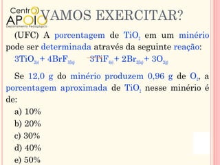 VAMOS EXERCITAR?
  (UFC) A porcentagem de TiO2 em um minério
pode ser determinada através da seguinte reação:
  3TiO2(s) + 4BrF3(liq) 3TiF4(s) + 2Br2(liq) + 3O2(g)

  Se 12,0 g do minério produzem 0,96 g de O2, a
porcentagem aproximada de TiO2 nesse minério é
de:
  a) 10%
  b) 20%
  c) 30%
  d) 40%
  e) 50%
 