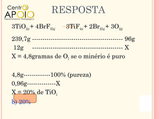 RESPOSTA
3TiO2(s) + 4BrF3(liq)   3TiF4(s) + 2Br2(liq) + 3O2(g)

239,7g -------------------------------------------- 96g
 12g -------------------------------------------- X
X = 4,8gramas de O2 se o minério é puro

4,8g-------------100% (pureza)
0,96g--------------X
X = 20% de TiO2
b) 20%
 