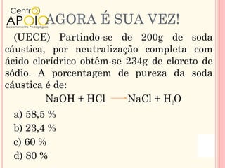 AGORA É SUA VEZ!
  (UECE) Partindo-se de 200g de soda
cáustica, por neutralização completa com
ácido clorídrico obtêm-se 234g de cloreto de
sódio. A porcentagem de pureza da soda
cáustica é de:
         NaOH + HCl       NaCl + H2O
 a) 58,5 %
 b) 23,4 %
 c) 60 %
 d) 80 %
 