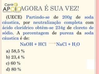 AGORA É SUA VEZ!
  (UECE) Partindo-se de 200g de soda
cáustica, por neutralização completa com
ácido clorídrico obtêm-se 234g de cloreto de
sódio. A porcentagem de pureza da soda
cáustica é de:
         NaOH + HCl       NaCl + H2O
 a) 58,5 %
 b) 23,4 %
 c) 60 %
 d) 80 %
 