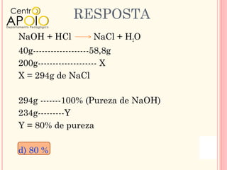 RESPOSTA
NaOH + HCl           NaCl + H2O
40g-------------------58,8g
200g-------------------- X
X = 294g de NaCl

294g -------100% (Pureza de NaOH)
234g---------Y
Y = 80% de pureza

d) 80 %
 