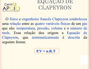 EQUAÇÃO DE
                      CLAPEYRON

  O físico e engenheiro francês Clapeyron estabeleceu
uma relação entre as quatro variáveis físicas de um gás
que são: temperatura, pressão, volume e o número de
mols. Essa relação deu origem a Equação de
Clapeyron, que matematicamente é descrita da
seguinte forma:

                      P.V = n.R.T
 