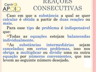 REAÇÕES
               CONSECUTIVAS
  Caso em que a substância a qual se quer
calcular é obtida a partir de duas reações ou
mais.
  Para esse tipo de problema é indispensável
que:
  Todas as equações estejam balanceadas
individualmente.
  As    substâncias intermediárias sejam
canceladas; em certos problemas, isso nos
obriga a multiplicar ou dividir uma ou outra
equação por números convenientes, que nos
levem ao seguinte número desejado.
 