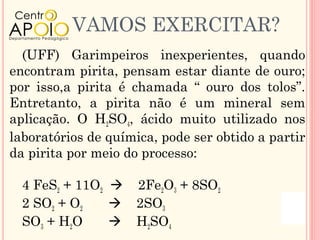 VAMOS EXERCITAR?
  (UFF) Garimpeiros inexperientes, quando
encontram pirita, pensam estar diante de ouro;
por isso,a pirita é chamada “ ouro dos tolos”.
Entretanto, a pirita não é um mineral sem
aplicação. O H2SO4, ácido muito utilizado nos
laboratórios de química, pode ser obtido a partir
da pirita por meio do processo:

  4 FeS2 + 11O2  2Fe2O3 + 8SO2
  2 SO2 + O2     2SO3
  SO3 + H2O      H2SO4
 