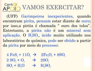 VAMOS EXERCITAR?
  (UFF) Garimpeiros inexperientes, quando
encontram pirita, pensam estar diante de ouro;
por isso,a pirita é chamada “ ouro dos tolos”.
Entretanto, a pirita não é um mineral sem
aplicação. O H2SO4, ácido muito utilizado nos
laboratórios de química, pode ser obtido a partir
da pirita por meio do processo:

  4 FeS2 + 11O2  2Fe2O3 + 8SO2
  2 SO2 + O2     2SO3
  SO3 + H2O      H2SO4
 