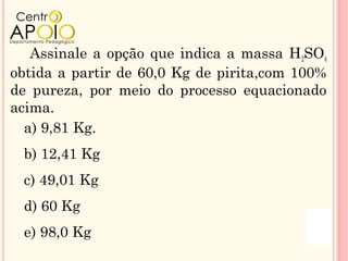 Assinale a opção que indica a massa H2SO4
obtida a partir de 60,0 Kg de pirita,com 100%
de pureza, por meio do processo equacionado
acima.
  a) 9,81 Kg.
 b) 12,41 Kg
 c) 49,01 Kg
 d) 60 Kg
 e) 98,0 Kg
 