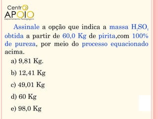 Assinale a opção que indica a massa H2SO4
obtida a partir de 60,0 Kg de pirita,com 100%
de pureza, por meio do processo equacionado
acima.
  a) 9,81 Kg.
 b) 12,41 Kg
 c) 49,01 Kg
 d) 60 Kg
 e) 98,0 Kg
 
