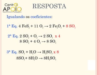RESPOSTA
Igualando os coeficientes:

1° Eq. 4 FeS2 + 11 O2 → 2 Fe2O3 + 8 SO2

2° Eq. 2 SO2 + O2 → 2 SO3 x 4
       8 SO2 + 4 O2 → 8 SO3

3° Eq. SO3 + H2O → H2SO4 x 8
     8SO3 + 8H2O → 8H2SO4
 