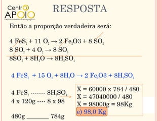 RESPOSTA
Então a proporção verdadeira será:

4 FeS2 + 11 O2 → 2 Fe2O3 + 8 SO2
8 SO2 + 4 O2 → 8 SO3
8SO3 + 8H2O → 8H2SO4

4 FeS2 + 15 O2 + 8H2O → 2 Fe2O3 + 8H2SO4

                        X = 60000 x 784 / 480
4 FeS2 ------- 8H2SO4
                        X = 47040000 / 480
4 x 120g ---- 8 x 98    X = 98000g = 98Kg
                        e) 98,0 Kg
480g _______ 784g
 