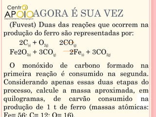 AGORA É SUA VEZ
  (Fuvest) Duas das reações que ocorrem na
produção do ferro são representadas por:
     2C(s) + O2(g)  2CO(g)
  Fe2O3(s) + 3CO(g)   2Fe(s) + 3CO2(g)
  O monóxido de carbono formado na
primeira reação é consumido na segunda.
Considerando apenas essas duas etapas do
processo, calcule a massa aproximada, em
quilogramas, de carvão consumido na
produção de 1 t de ferro (massas atômicas:
 