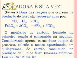 AGORA É SUA VEZ!
  (Fuvest) Duas das reações que ocorrem na
produção do ferro são representadas por:
      2C(s) + O2(g) 2CO(g)
  Fe2O3(s) + 3CO(g)   2Fe(s) + 3CO2(g)
  O monóxido de carbono formado na
primeira reação é consumido na segunda.
Considerando apenas essas duas etapas do
processo, calcule a massa aproximada, em
quilogramas, de carvão consumido na
produção de 1 t de ferro (massas atômicas:
 