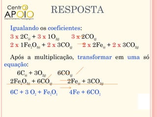 RESPOSTA
 Igualando os coeficientes:
 3 x 2C(s) + 3 x 1O2(g)   3 x 2CO(g)
 2 x 1Fe2O3(s) + 2 x 3CO(g)   2 x 2Fe(s) + 2 x 3CO2(g)

  Após a multiplicação, transformar em uma só
equação:
    6C(s) + 3O2(g)   6CO(g)
  2Fe2O3(s) + 6CO(g)   2Fe(s) + 3CO2(g)
 6C + 3 O2 + Fe2O3       4Fe + 6CO2
 