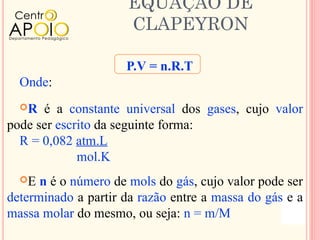 EQUAÇÃO DE
                      CLAPEYRON

                     P.V = n.R.T
  Onde:
  R  é a constante universal dos gases, cujo valor
pode ser escrito da seguinte forma:
  R = 0,082 atm.L
             mol.K
  E  n é o número de mols do gás, cujo valor pode ser
determinado a partir da razão entre a massa do gás e a
massa molar do mesmo, ou seja: n = m/M
 