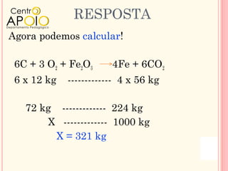 RESPOSTA
Agora podemos calcular!

 6C + 3 O2 + Fe2O3      4Fe + 6CO2
 6 x 12 kg   ------------- 4 x 56 kg

   72 kg ------------- 224 kg
       X ------------- 1000 kg
        X = 321 kg
 