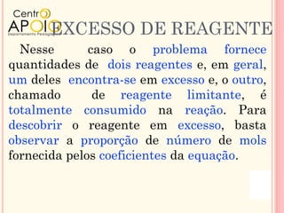 EXCESSO DE REAGENTE
  Nesse       caso o problema fornece
quantidades de dois reagentes e, em geral,
um deles encontra-se em excesso e, o outro,
chamado        de reagente limitante, é
totalmente consumido na reação. Para
descobrir o reagente em excesso, basta
observar a proporção de número de mols
fornecida pelos coeficientes da equação.
 