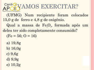 VAMOS EXERCITAR?
  (UFMG) Num recipiente foram colocados
15,0 g de ferro e 4,8 g de oxigênio.
  Qual a massa de Fe2O3, formada após um
deles ter sido completamente consumido?
  (Fe = 56; O = 16)
 a) 19,8g
 b) 16,0g
 c) 9,6g
 d) 9,9g
 e) 10,2g
 