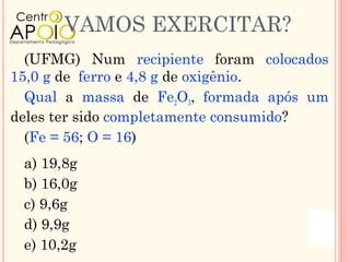 VAMOS EXERCITAR?
  (UFMG) Num recipiente foram colocados
15,0 g de ferro e 4,8 g de oxigênio.
  Qual a massa de Fe2O3, formada após um
deles ter sido completamente consumido?
  (Fe = 56; O = 16)
 a) 19,8g
 b) 16,0g
 c) 9,6g
 d) 9,9g
 e) 10,2g
 