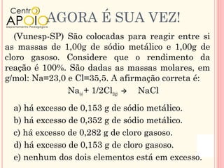 AGORA É SUA VEZ!
   (Vunesp-SP) São colocadas para reagir entre si
as massas de 1,00g de sódio metálico e 1,00g de
cloro gasoso. Considere que o rendimento da
reação é 100%. São dadas as massas molares, em
g/mol: Na=23,0 e Cl=35,5. A afirmação correta é:
               Na(s) + 1/2Cl2(g)  NaCl

  a) há excesso de 0,153 g de sódio metálico.
  b) há excesso de 0,352 g de sódio metálico.
  c) há excesso de 0,282 g de cloro gasoso.
  d) há excesso de 0,153 g de cloro gasoso.
  e) nenhum dos dois elementos está em excesso.
 