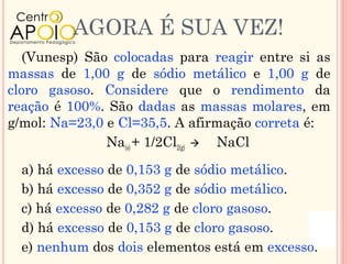 AGORA É SUA VEZ!
   (Vunesp) São colocadas para reagir entre si as
massas de 1,00 g de sódio metálico e 1,00 g de
cloro gasoso. Considere que o rendimento da
reação é 100%. São dadas as massas molares, em
g/mol: Na=23,0 e Cl=35,5. A afirmação correta é:
               Na(s) + 1/2Cl2(g)  NaCl

  a) há excesso de 0,153 g de sódio metálico.
  b) há excesso de 0,352 g de sódio metálico.
  c) há excesso de 0,282 g de cloro gasoso.
  d) há excesso de 0,153 g de cloro gasoso.
  e) nenhum dos dois elementos está em excesso.
 