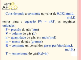 Considerando a constante no valor de 0,082 atm.L,
                                               mol.K
temos para a equação PV = nRT, as seguintes
unidades:
  P = pressão do gás (atm)
  V = volume do gás (L)
  n = quantidade do gás, em mols(mol)
  m = massa do gás (gramas)
  R = constante universal dos gases perfeitos(atm.L
                                              mol.K)
  T = temperatura do gás(Kelvin)
 