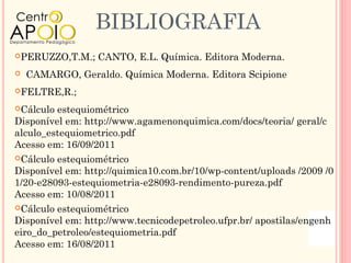 BIBLIOGRAFIA
PERUZZO,T.M.;    CANTO, E.L. Química. Editora Moderna.
   CAMARGO, Geraldo. Química Moderna. Editora Scipione
FELTRE,R.;

Cálculo estequiométrico
Disponível em: http://www.agamenonquimica.com/docs/teoria/ geral/c
alculo_estequiometrico.pdf
Acesso em: 16/09/2011
Cálculo estequiométrico
Disponível em: http://quimica10.com.br/10/wp-content/uploads /2009 /0
1/20-e28093-estequiometria-e28093-rendimento-pureza.pdf
Acesso em: 10/08/2011
Cálculo estequiométrico
Disponível em: http://www.tecnicodepetroleo.ufpr.br/ apostilas/engenh
eiro_do_petroleo/estequiometria.pdf
Acesso em: 16/08/2011
 